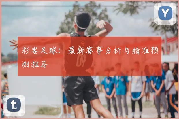 彩客足球:最新赛事分析与精准预测推荐