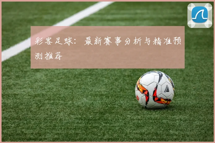 彩客足球:最新赛事分析与精准预测推荐