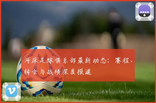 河床足球俱乐部最新动态:赛程、转会与战绩深度报道